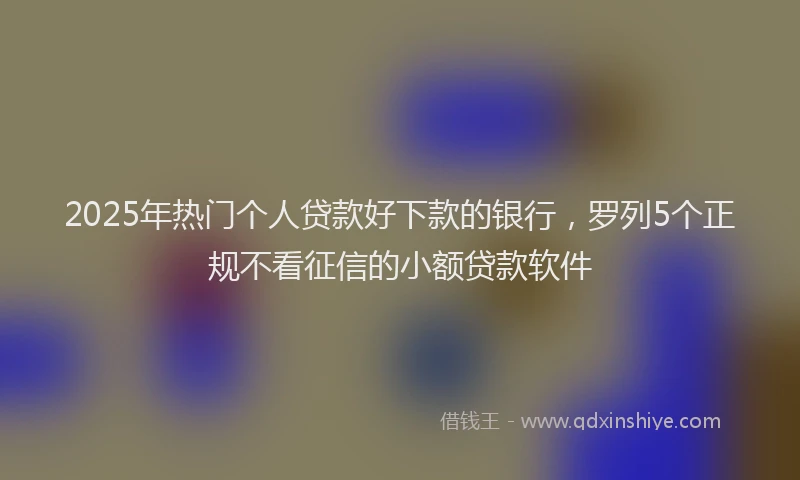 2025年热门个人贷款好下款的银行，罗列5个正规不看征信的小额贷款软件
