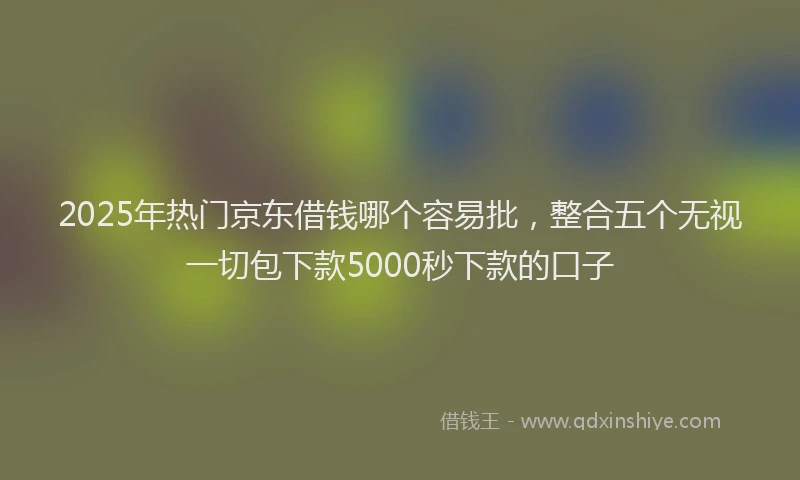 2025年热门京东借钱哪个容易批，整合五个无视一切包下款5000秒下款的口子