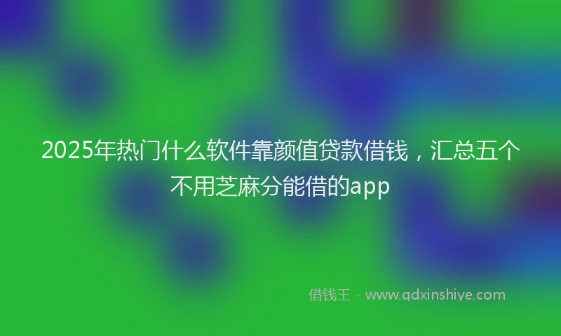 2025年热门什么软件靠颜值贷款借钱，汇总五个不用芝麻分能借的app