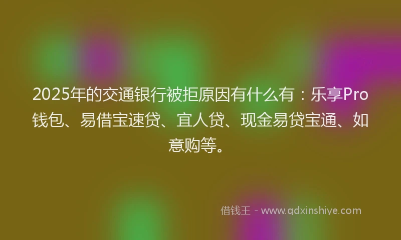 2025年的交通银行被拒原因有什么有：乐享Pro钱包、易借宝速贷、宜人贷、现金易贷宝通、如意购等。