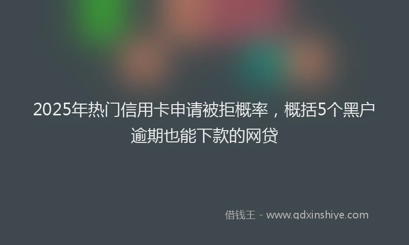 2025年热门信用卡申请被拒概率，概括5个黑户逾期也能下款的网贷