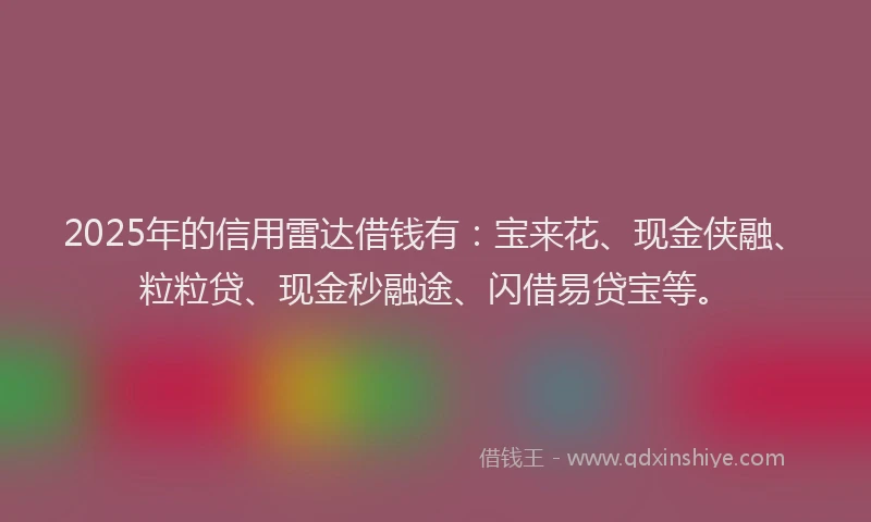 2025年的信用雷达借钱有：宝来花、现金侠融、粒粒贷、现金秒融途、闪借易贷宝等。