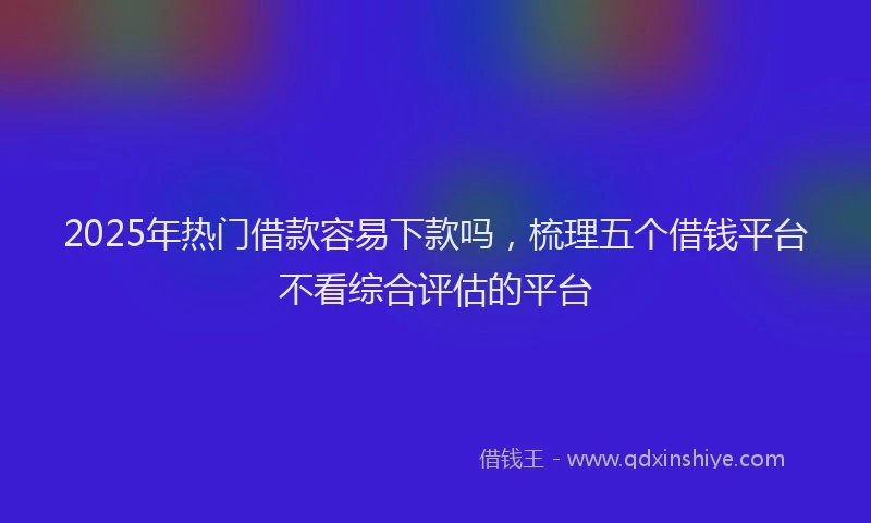 2025年热门借款容易下款吗，梳理五个借钱平台不看综合评估的平台