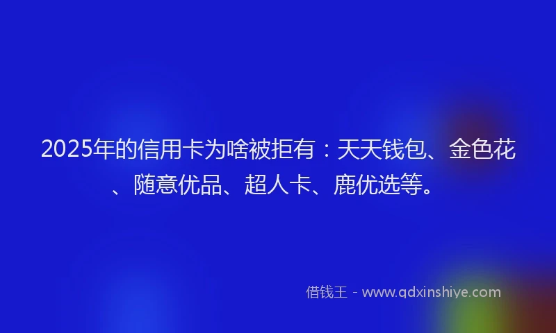 2025年的信用卡为啥被拒有：天天钱包、金色花、随意优品、超人卡、鹿优选等。