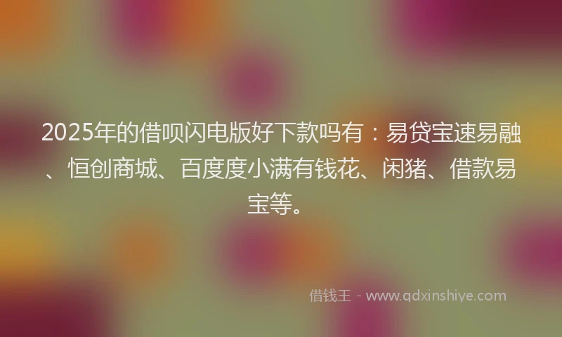 2025年的借呗闪电版好下款吗有：易贷宝速易融、恒创商城、百度度小满有钱花、闲猪、借款易宝等。