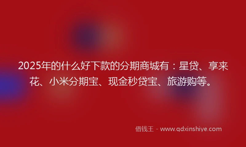 2025年的什么好下款的分期商城有：星贷、享来花、小米分期宝、现金秒贷宝、旅游购等。