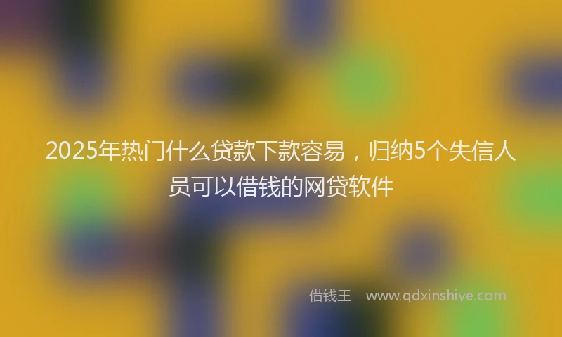 2025年热门什么贷款下款容易，归纳5个失信人员可以借钱的网贷软件