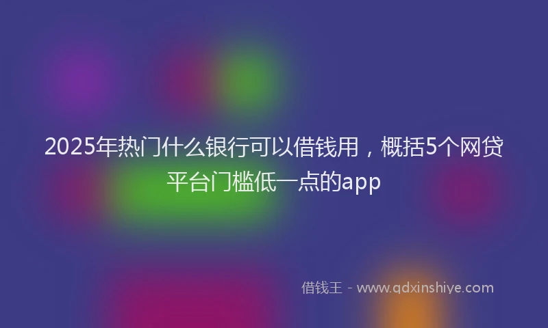 2025年热门什么银行可以借钱用，概括5个网贷平台门槛低一点的app