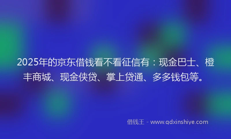 2025年的京东借钱看不看征信有：现金巴士、橙丰商城、现金侠贷、掌上贷通、多多钱包等。