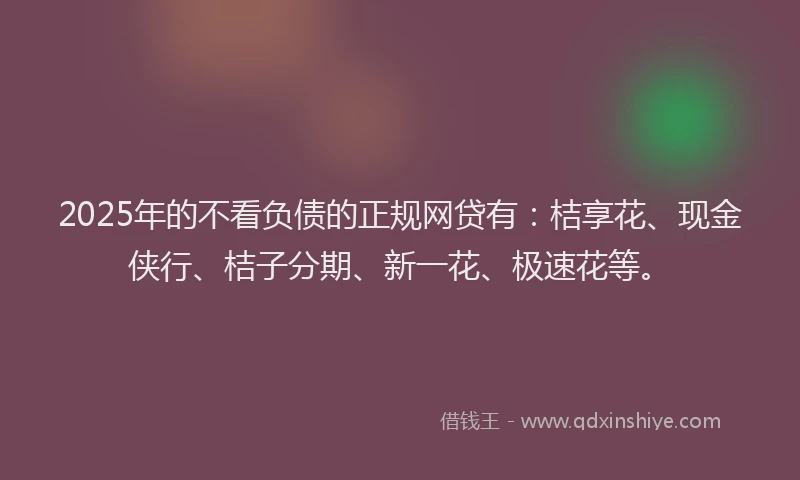 2025年的不看负债的正规网贷有：桔享花、现金侠行、桔子分期、新一花、极速花等。
