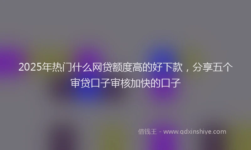 2025年热门什么网贷额度高的好下款，分享五个审贷口子审核加快的口子