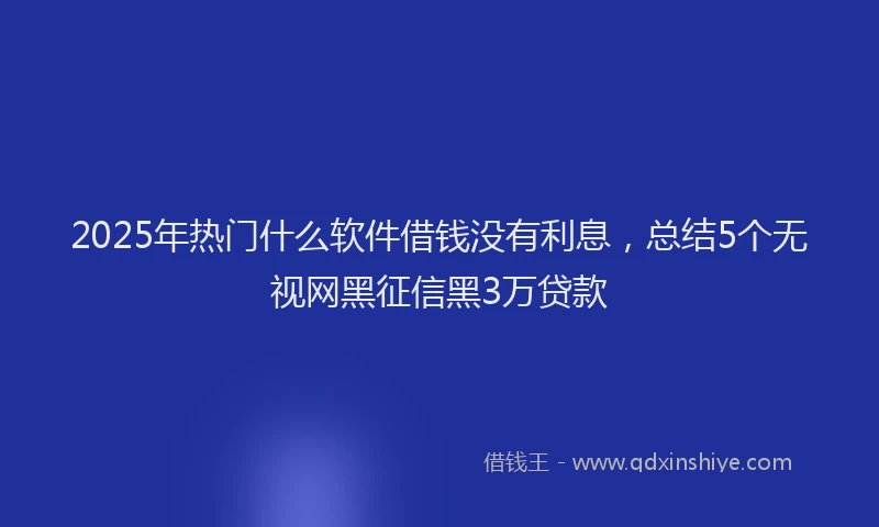 2025年热门什么软件借钱没有利息，总结5个无视网黑征信黑3万贷款
