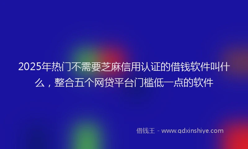 2025年热门不需要芝麻信用认证的借钱软件叫什么，整合五个网贷平台门槛低一点的软件