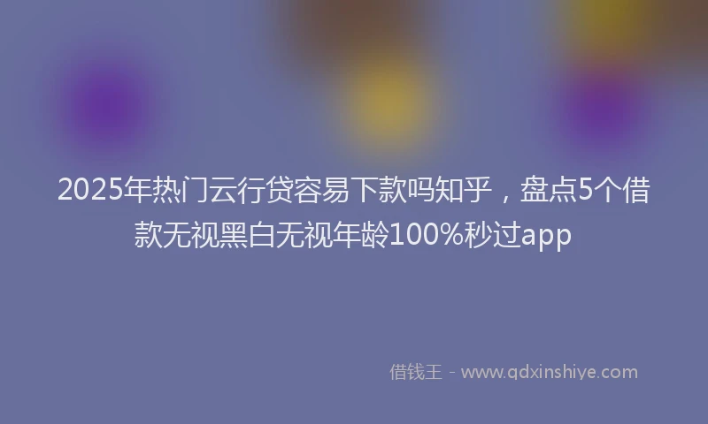 2025年热门云行贷容易下款吗知乎，盘点5个借款无视黑白无视年龄100%秒过app