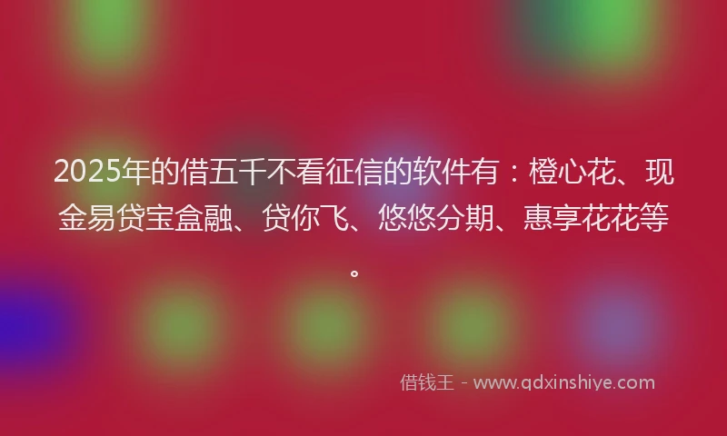 2025年的借五千不看征信的软件有：橙心花、现金易贷宝盒融、贷你飞、悠悠分期、惠享花花等。
