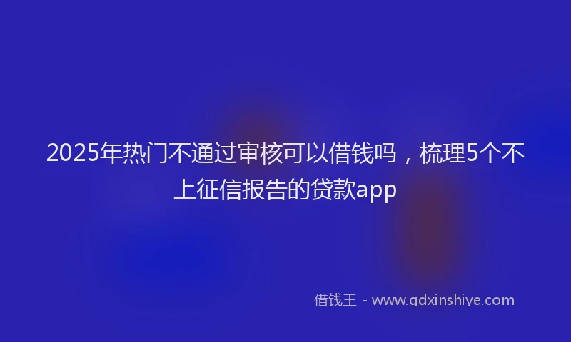 2025年热门不通过审核可以借钱吗，梳理5个不上征信报告的贷款app