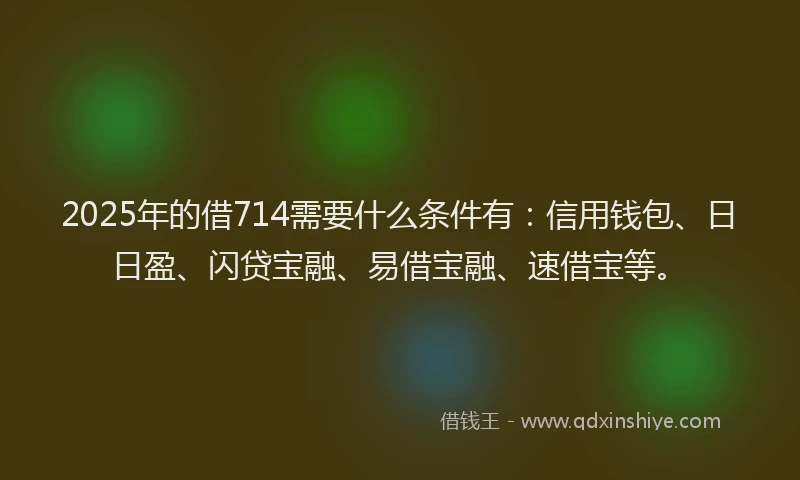 2025年的借714需要什么条件有：信用钱包、日日盈、闪贷宝融、易借宝融、速借宝等。