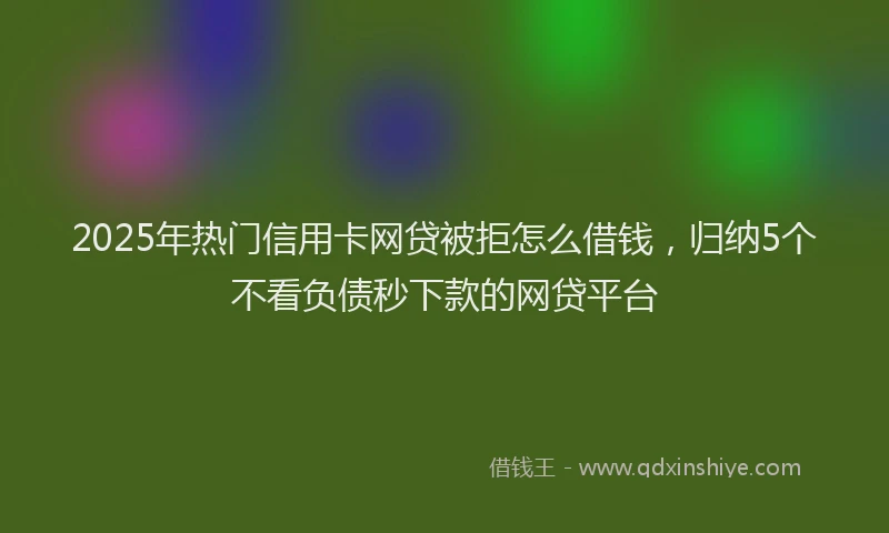 2025年热门信用卡网贷被拒怎么借钱，归纳5个不看负债秒下款的网贷平台