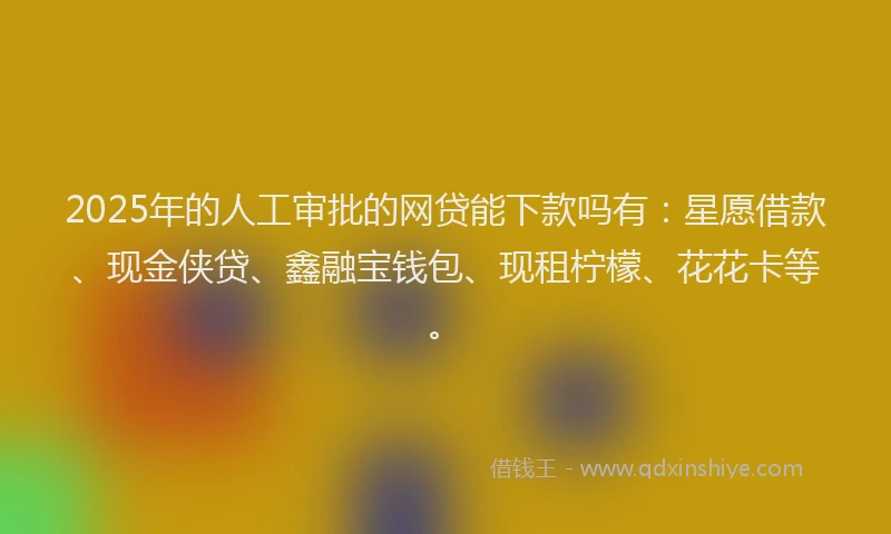 2025年的人工审批的网贷能下款吗有：星愿借款、现金侠贷、鑫融宝钱包、现租柠檬、花花卡等。