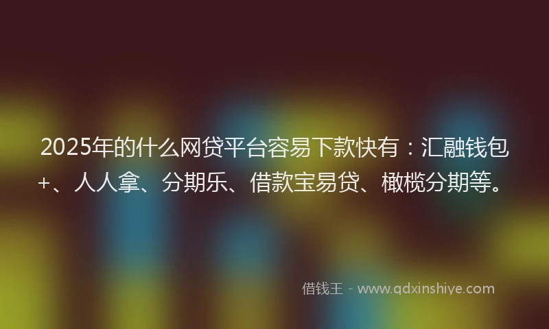 2025年的什么网贷平台容易下款快有：汇融钱包+、人人拿、分期乐、借款宝易贷、橄榄分期等。
