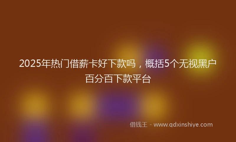 2025年热门借薪卡好下款吗，概括5个无视黑户百分百下款平台