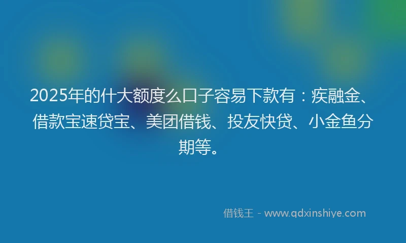 2025年的什大额度么口子容易下款有：疾融金、借款宝速贷宝、美团借钱、投友快贷、小金鱼分期等。