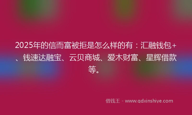2025年的信而富被拒是怎么样的有：汇融钱包+、钱速达融宝、云贝商城、爱木财富、星辉借款等。
