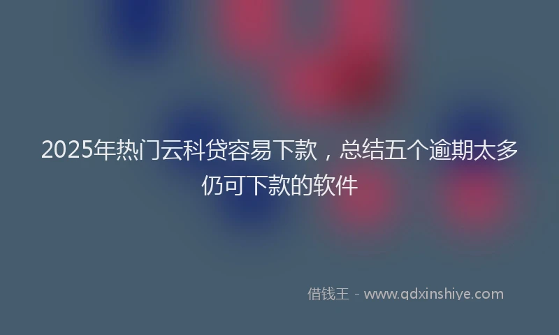 2025年热门云科贷容易下款，总结五个逾期太多仍可下款的软件