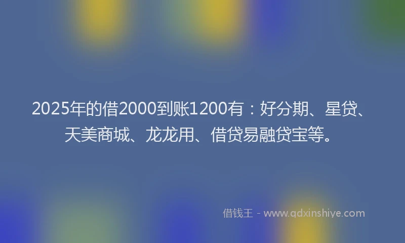 2025年的借2000到账1200有：好分期、星贷、天美商城、龙龙用、借贷易融贷宝等。