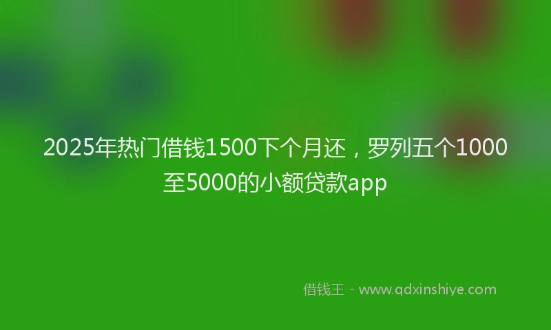 2025年热门借钱1500下个月还，罗列五个1000至5000的小额贷款app