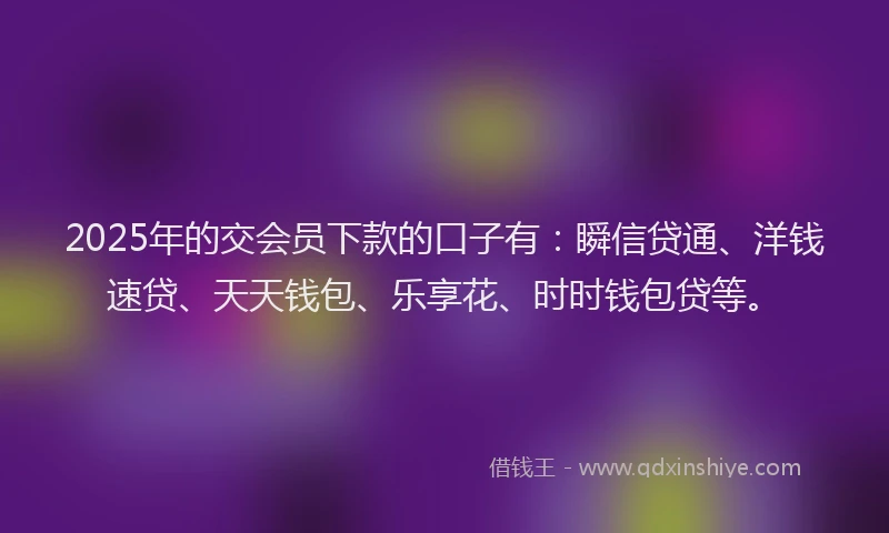 2025年的交会员下款的口子有：瞬信贷通、洋钱速贷、天天钱包、乐享花、时时钱包贷等。