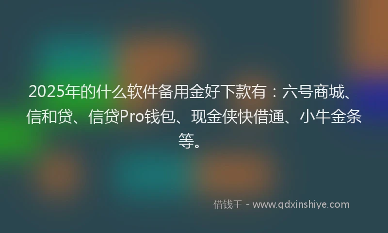 2025年的什么软件备用金好下款有：六号商城、信和贷、信贷Pro钱包、现金侠快借通、小牛金条等。