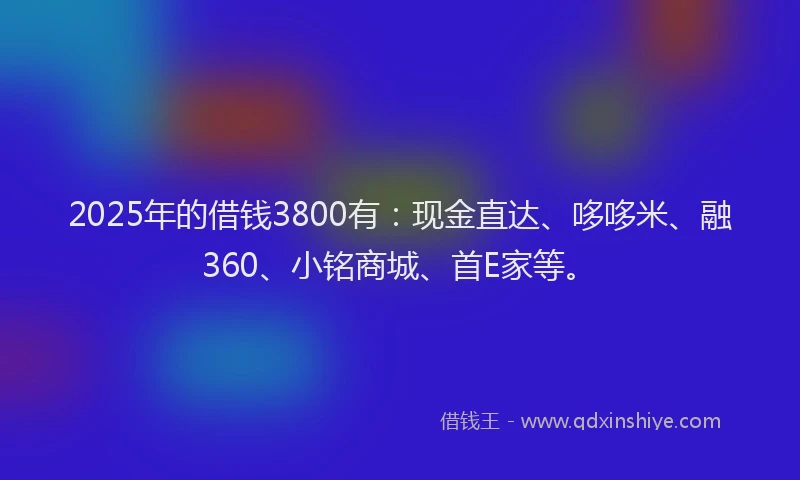 2025年的借钱3800有：现金直达、哆哆米、融360、小铭商城、首E家等。