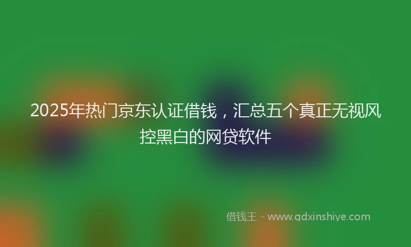 2025年热门京东认证借钱，汇总五个真正无视风控黑白的网贷软件