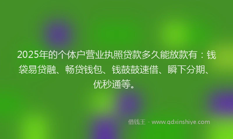 2025年的个体户营业执照贷款多久能放款有：钱袋易贷融、畅贷钱包、钱鼓鼓速借、瞬下分期、优秒通等。