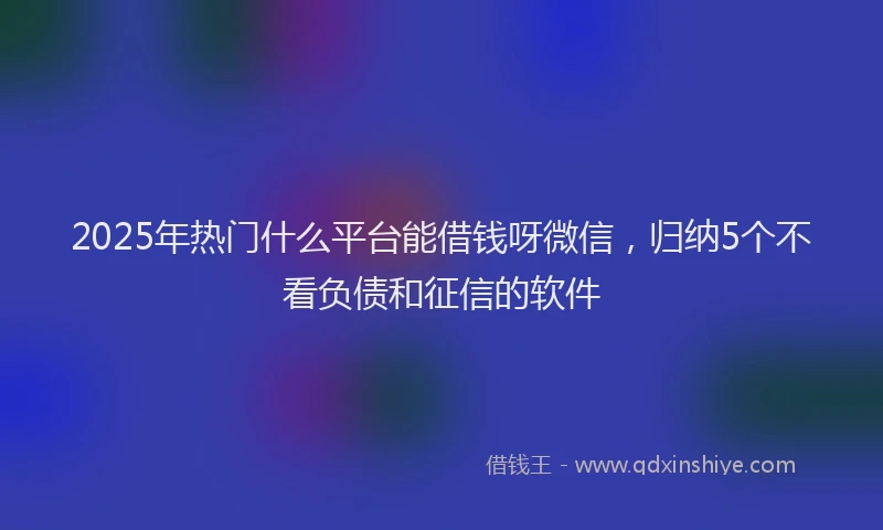 2025年热门什么平台能借钱呀微信，归纳5个不看负债和征信的软件