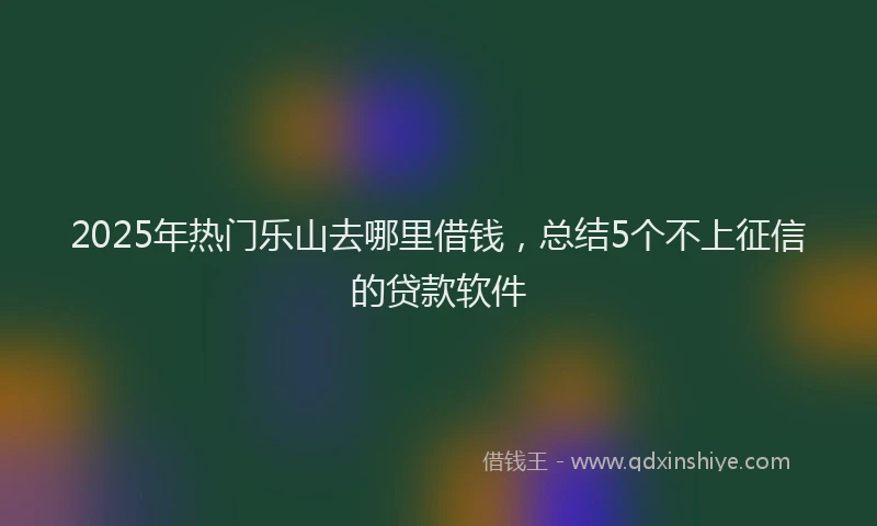 2025年热门乐山去哪里借钱，总结5个不上征信的贷款软件