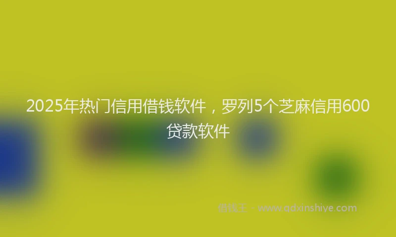 2025年热门信用借钱软件，罗列5个芝麻信用600贷款软件