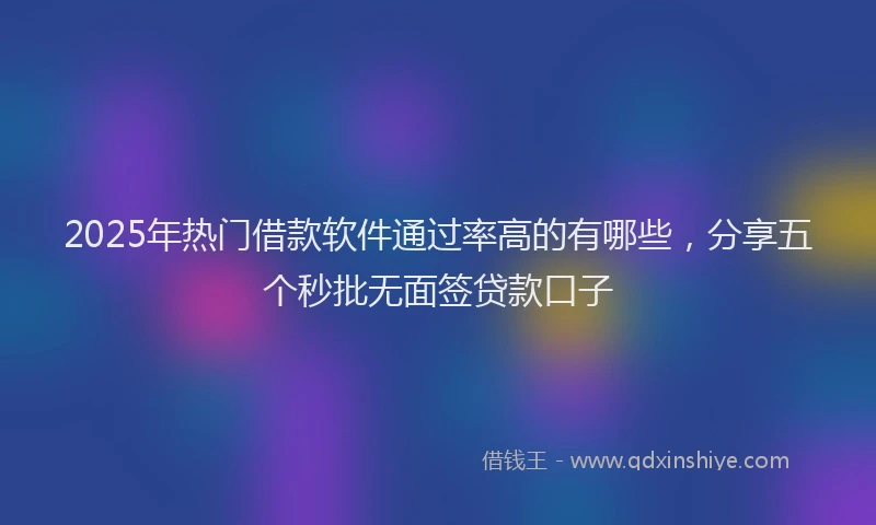 2025年热门借款软件通过率高的有哪些，分享五个秒批无面签贷款口子