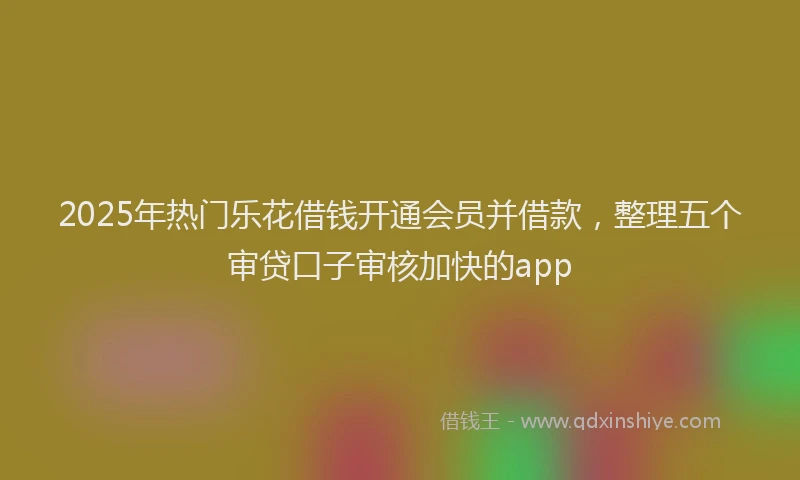 2025年热门乐花借钱开通会员并借款，整理五个审贷口子审核加快的app