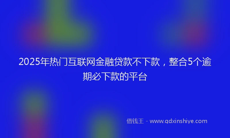 2025年热门互联网金融贷款不下款，整合5个逾期必下款的平台