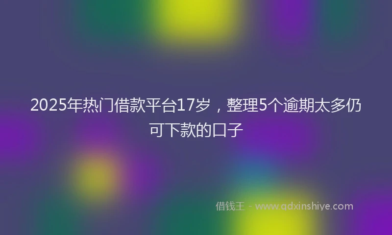 2025年热门借款平台17岁，整理5个逾期太多仍可下款的口子