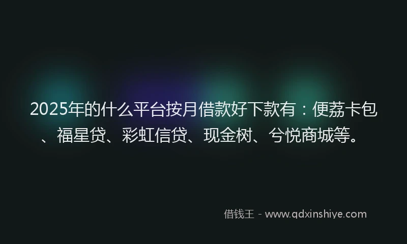 2025年的什么平台按月借款好下款有：便荔卡包、福星贷、彩虹信贷、现金树、兮悦商城等。