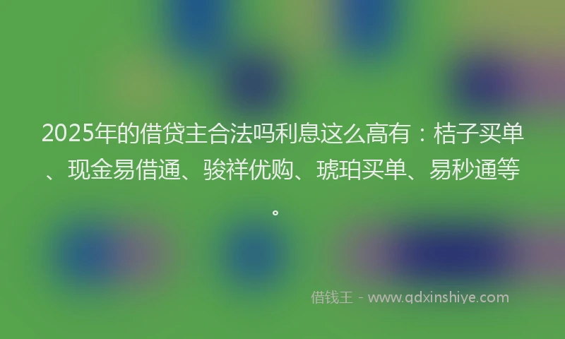 2025年的借贷主合法吗利息这么高有：桔子买单、现金易借通、骏祥优购、琥珀买单、易秒通等。