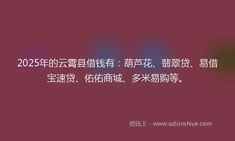 2025年的云霄县借钱有：葫芦花、翡翠贷、易借宝速贷、佑佑商城、多米易购等。