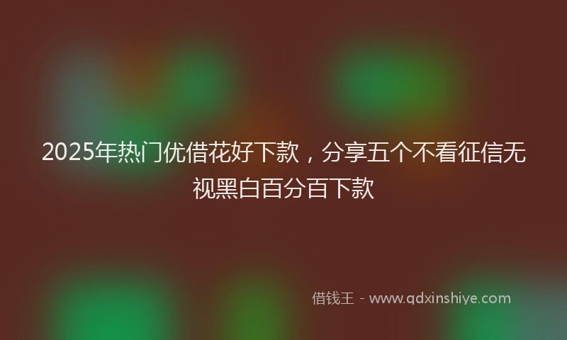 2025年热门优借花好下款，分享五个不看征信无视黑白百分百下款