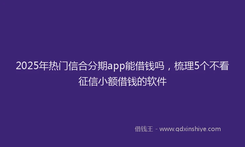 2025年热门信合分期app能借钱吗，梳理5个不看征信小额借钱的软件