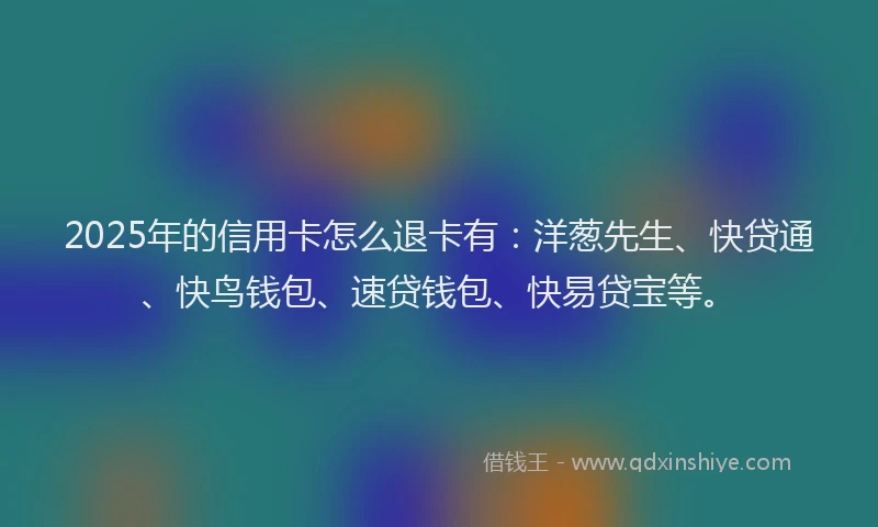 2025年的信用卡怎么退卡有：洋葱先生、快贷通、快鸟钱包、速贷钱包、快易贷宝等。