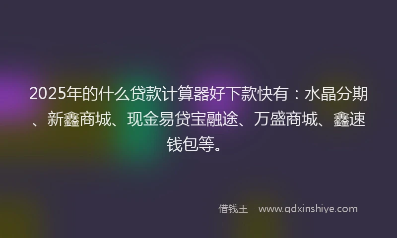 2025年的什么贷款计算器好下款快有：水晶分期、新鑫商城、现金易贷宝融途、万盛商城、鑫速钱包等。