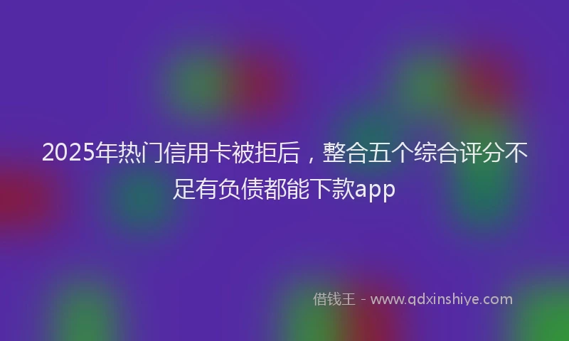 2025年热门信用卡被拒后，整合五个综合评分不足有负债都能下款app